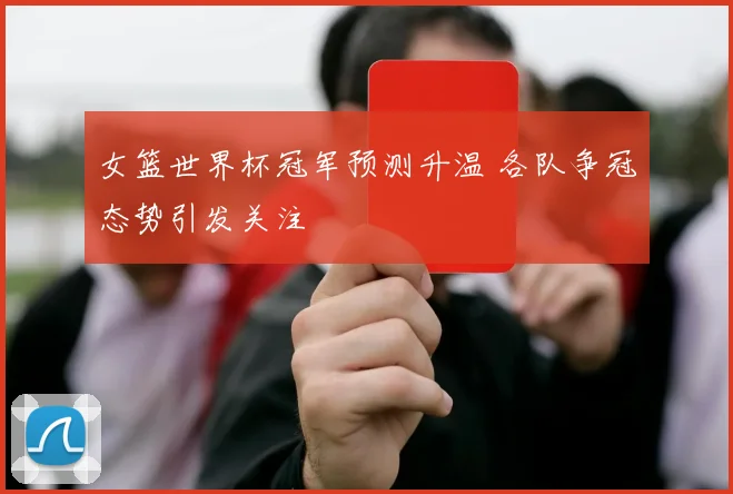 女篮世界杯冠军预测升温 各队争冠态势引发关注