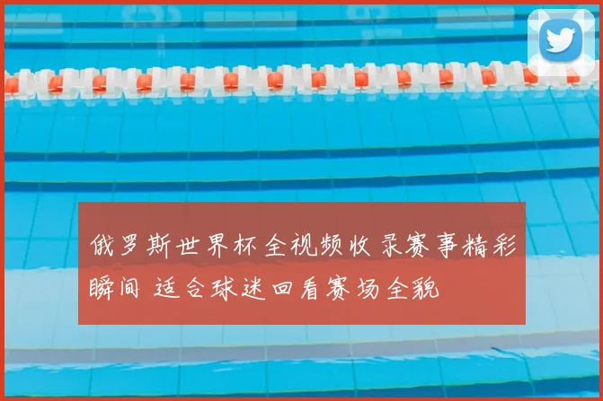 俄罗斯世界杯全视频收录赛事精彩瞬间 适合球迷回看赛场全貌