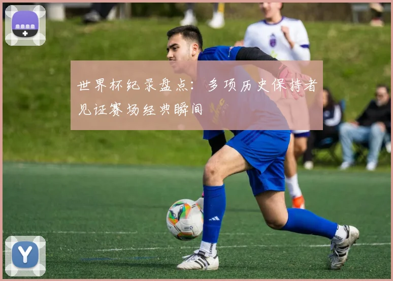 世界杯纪录盘点:多项历史保持者见证赛场经典瞬间