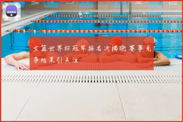 女篮世界杯冠军排名次揭晓 赛事竞争结果引关注