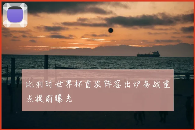比利时世界杯首发阵容出炉备战重点提前曝光