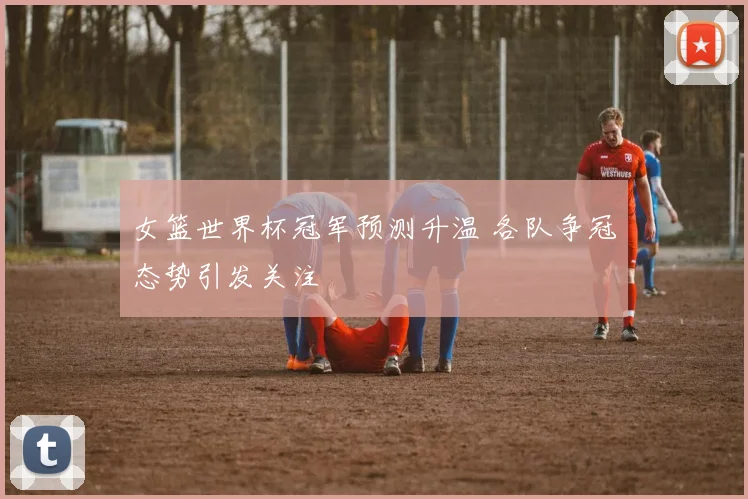 女篮世界杯冠军预测升温 各队争冠态势引发关注