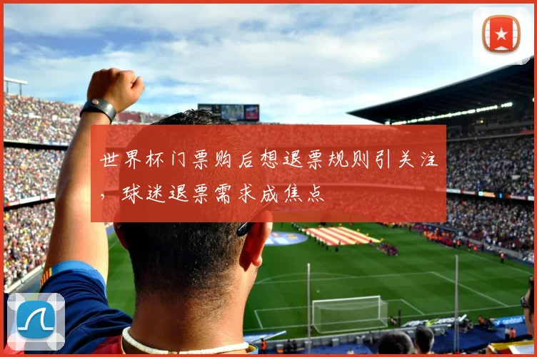 世界杯门票购后想退票规则引关注，球迷退票需求成焦点