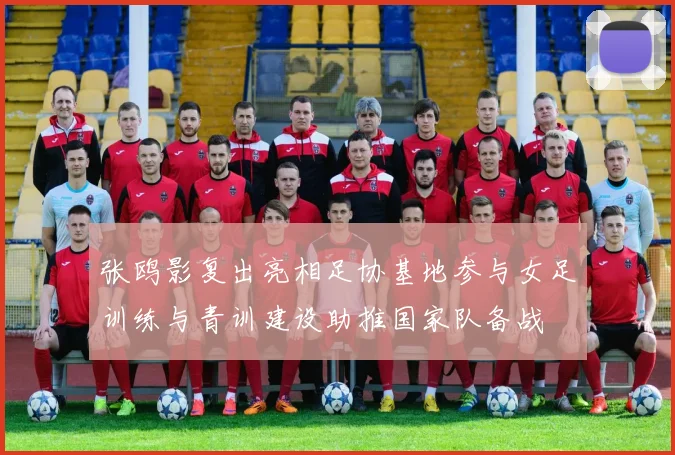 张鸥影复出亮相足协基地参与女足训练与青训建设助推国家队备战
