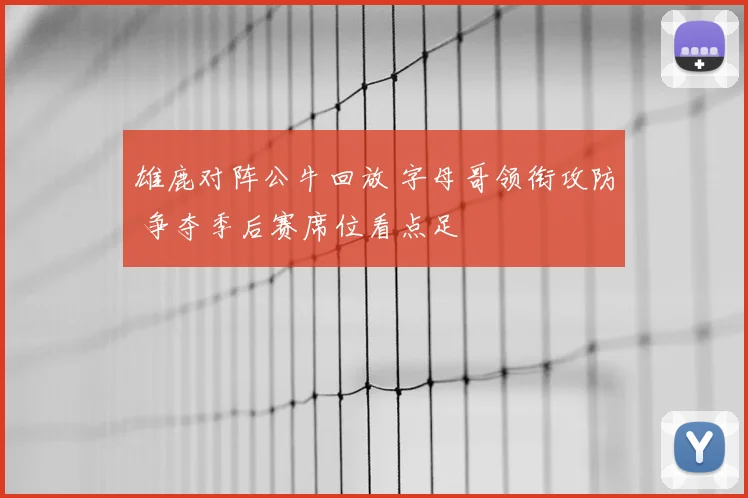 雄鹿对阵公牛回放 字母哥领衔攻防 争夺季后赛席位看点足