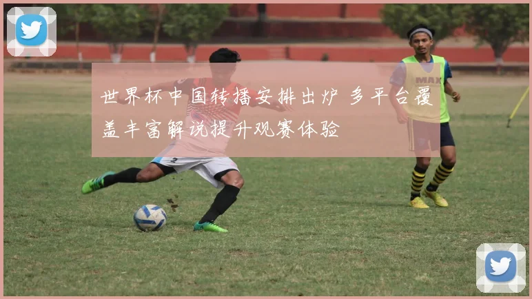 世界杯中国转播安排出炉 多平台覆盖丰富解说提升观赛体验