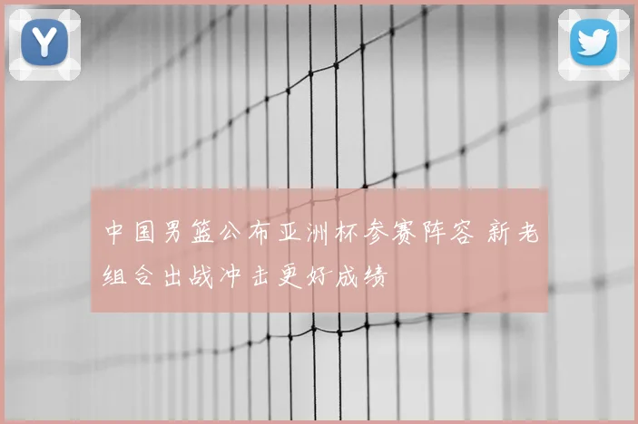 中国男篮公布亚洲杯参赛阵容 新老组合出战冲击更好成绩