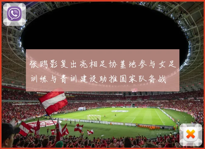 张鸥影复出亮相足协基地参与女足训练与青训建设助推国家队备战