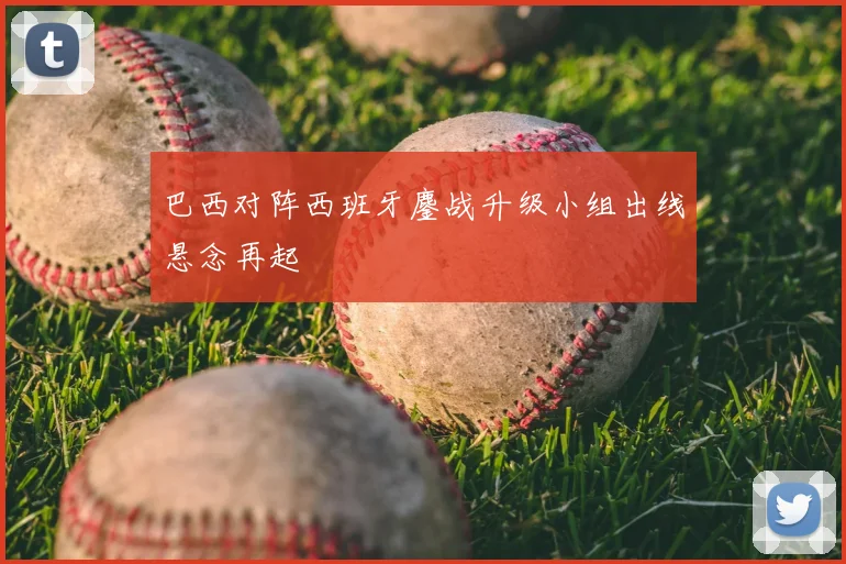 巴西对阵西班牙鏖战升级小组出线悬念再起