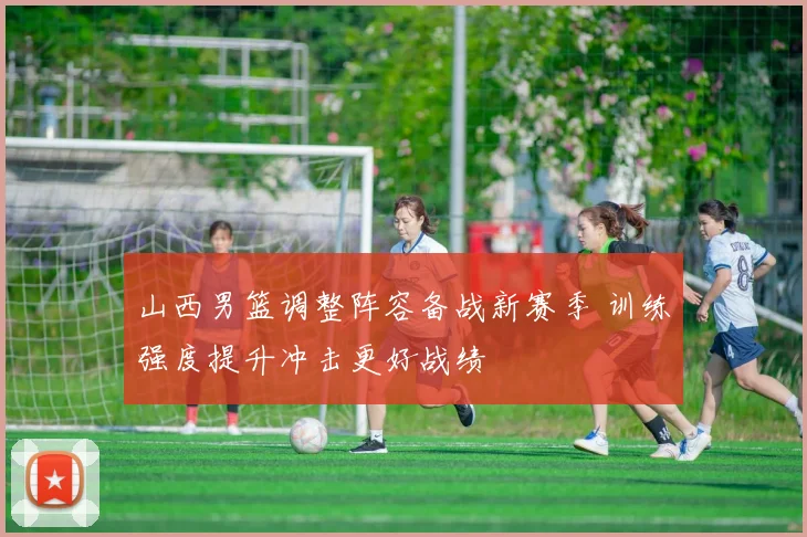 山西男篮调整阵容备战新赛季 训练强度提升冲击更好战绩
