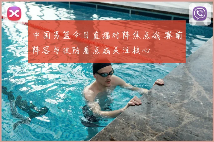 中国男篮今日直播对阵焦点战 赛前阵容与攻防看点成关注核心