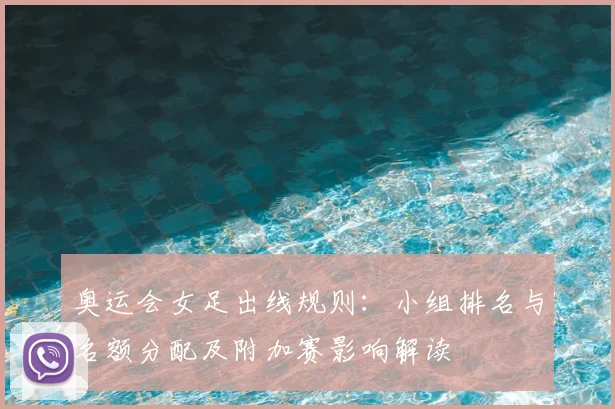奥运会女足出线规则：小组排名与名额分配及附加赛影响解读
