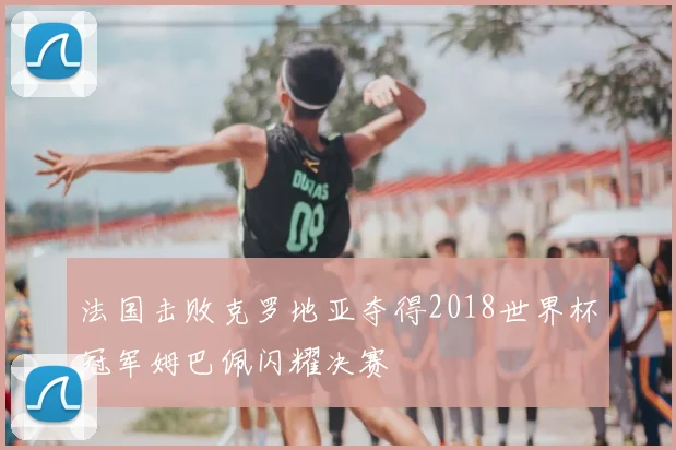 法国击败克罗地亚夺得2018世界杯冠军姆巴佩闪耀决赛