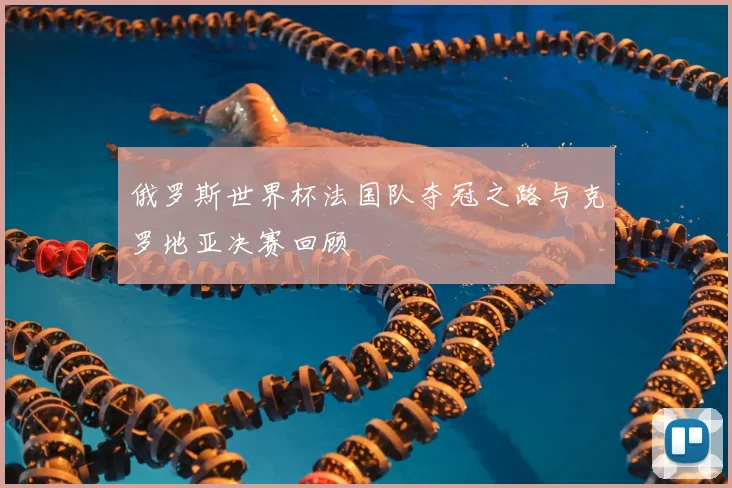 俄罗斯世界杯法国队夺冠之路与克罗地亚决赛回顾