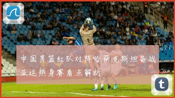 中国男篮红队对阵哈萨克斯坦备战亚运热身赛看点解析