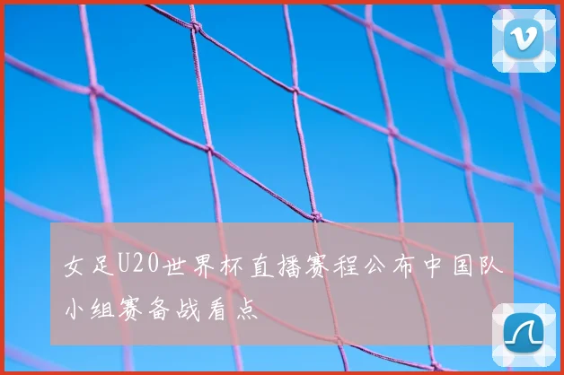 女足U20世界杯直播赛程公布中国队小组赛备战看点
