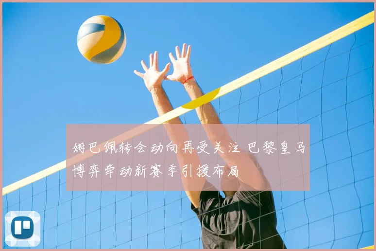 姆巴佩转会动向再受关注 巴黎皇马博弈牵动新赛季引援布局