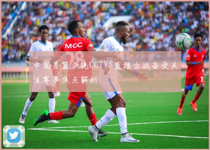 中国男篮今晚CCTV5直播出战备受关注赛事焦点解析