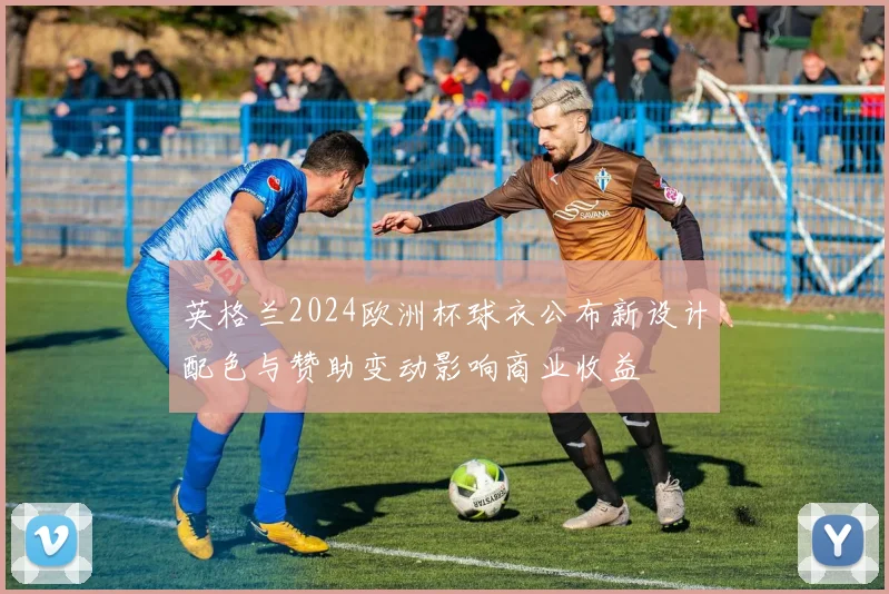 英格兰2024欧洲杯球衣公布新设计配色与赞助变动影响商业收益