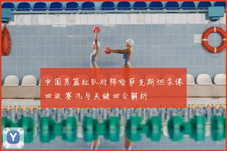 中国男篮红队对阵哈萨克斯坦录像回放 赛况与关键回合解析