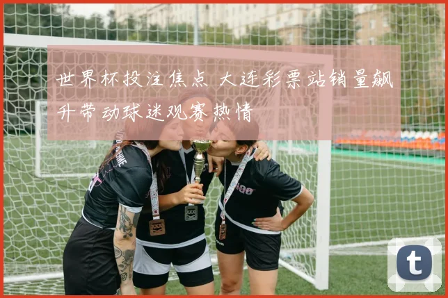 世界杯投注焦点 大连彩票站销量飙升带动球迷观赛热情