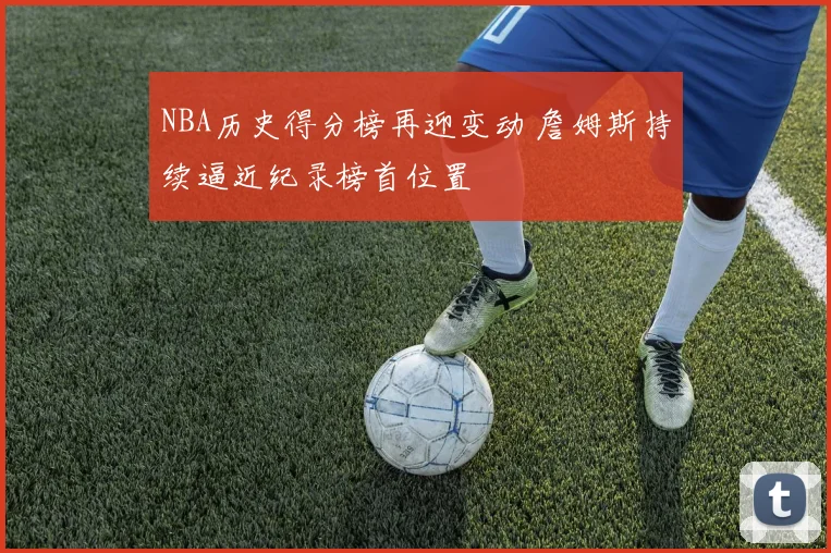 NBA历史得分榜再迎变动 詹姆斯持续逼近纪录榜首位置
