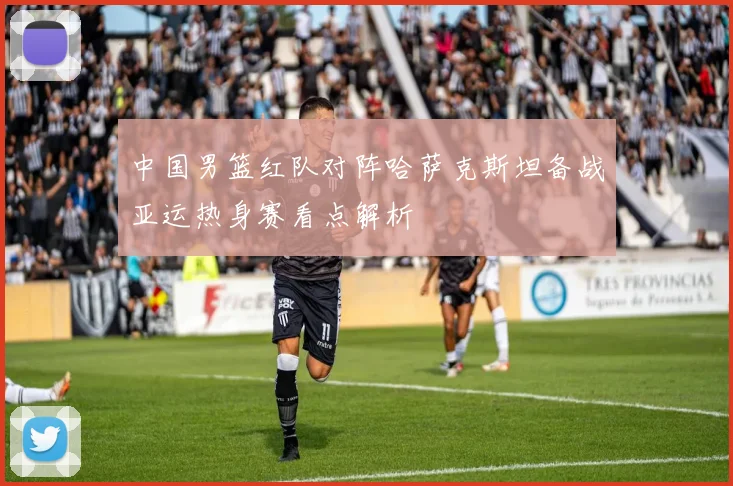 中国男篮红队对阵哈萨克斯坦备战亚运热身赛看点解析