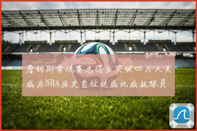 詹姆斯常规赛总得分突破四万大关成为NBA历史首位达成此成就球员