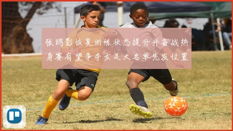 张鸥影恢复训练状态提升并备战热身赛有望争夺女足大名单先发位置