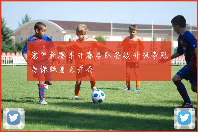 意甲新赛季开赛各队备战升级争冠与保级看点并存