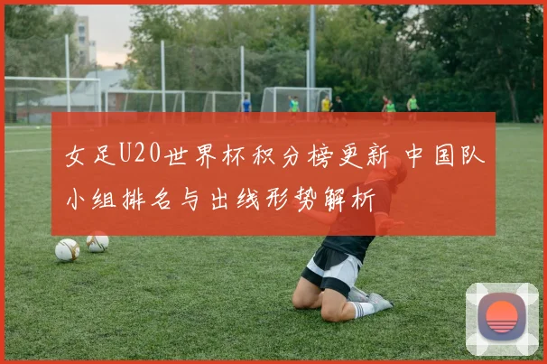 女足U20世界杯积分榜更新 中国队小组排名与出线形势解析