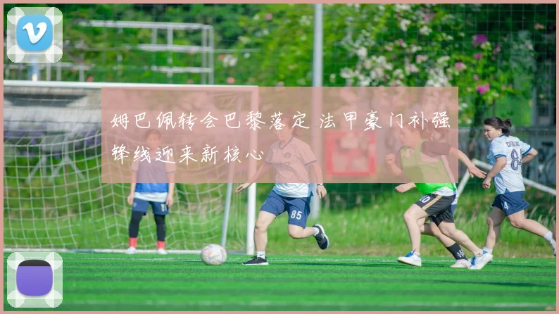 姆巴佩转会巴黎落定 法甲豪门补强锋线迎来新核心