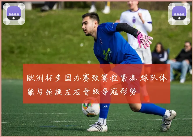 欧洲杯多国办赛致赛程紧凑 球队体能与轮换左右晋级争冠形势