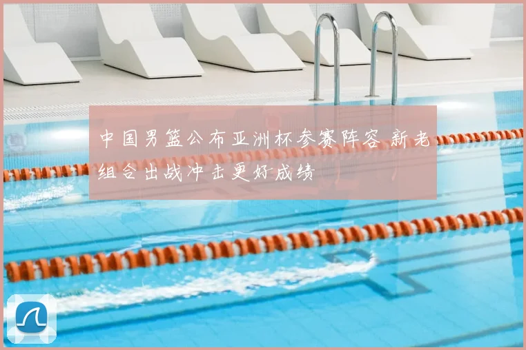 中国男篮公布亚洲杯参赛阵容 新老组合出战冲击更好成绩