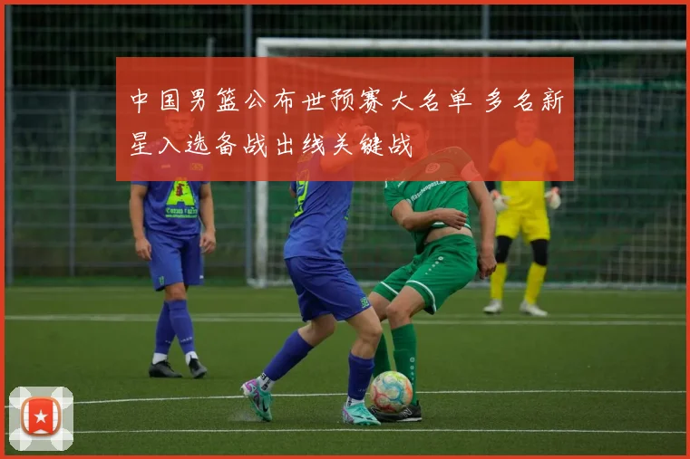 中国男篮公布世预赛大名单 多名新星入选备战出线关键战