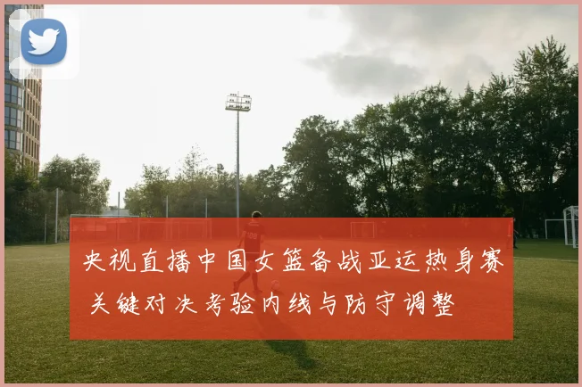 央视直播中国女篮备战亚运热身赛 关键对决考验内线与防守调整