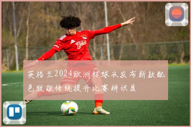英格兰2024欧洲杯球衣发布新款配色致敬传统提升比赛辨识度