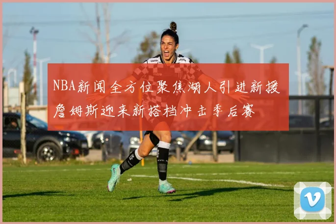 NBA新闻全方位聚焦湖人引进新援 詹姆斯迎来新搭档冲击季后赛