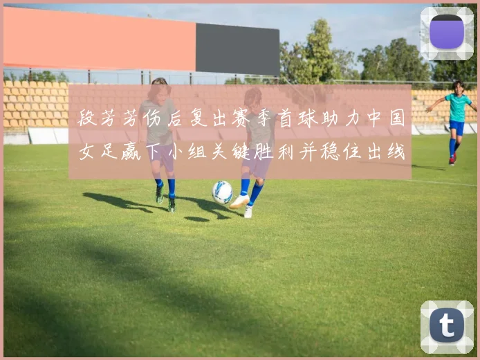 段芳芳伤后复出赛季首球助力中国女足赢下小组关键胜利并稳住出线局面