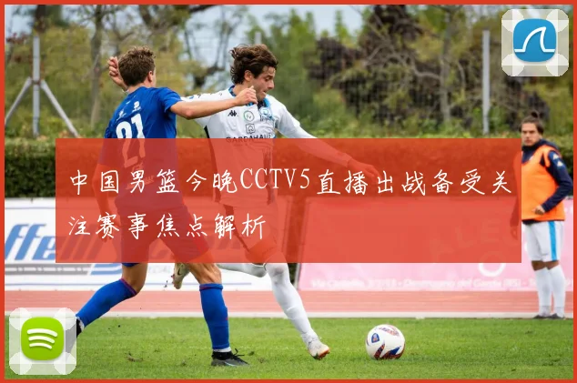 中国男篮今晚CCTV5直播出战备受关注赛事焦点解析