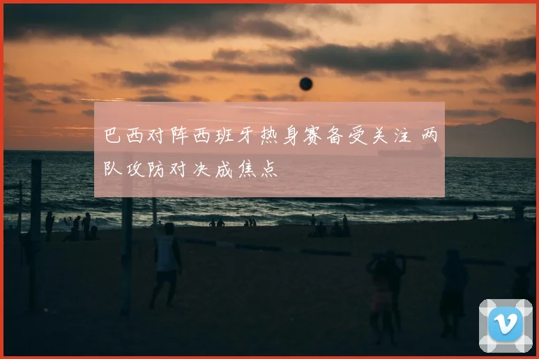巴西对阵西班牙热身赛备受关注 两队攻防对决成焦点