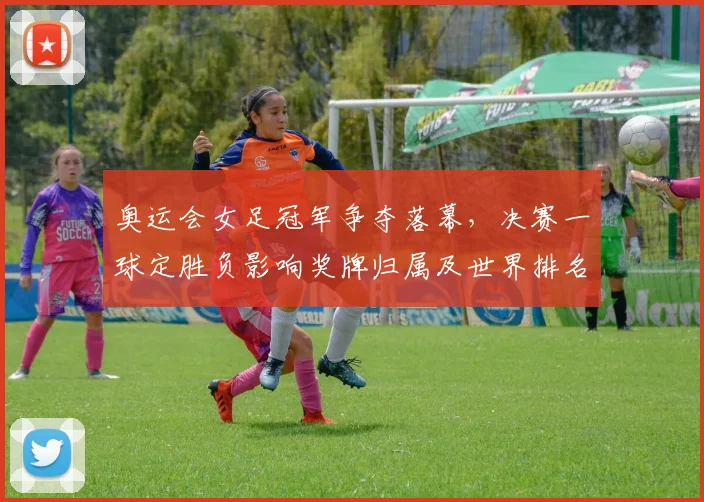 奥运会女足冠军争夺落幕，决赛一球定胜负影响奖牌归属及世界排名