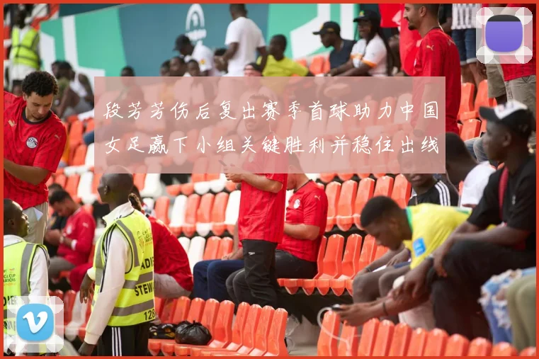 段芳芳伤后复出赛季首球助力中国女足赢下小组关键胜利并稳住出线局面