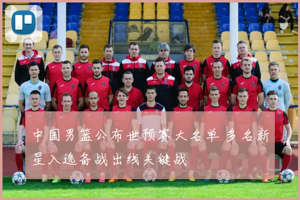 中国男篮公布世预赛大名单 多名新星入选备战出线关键战