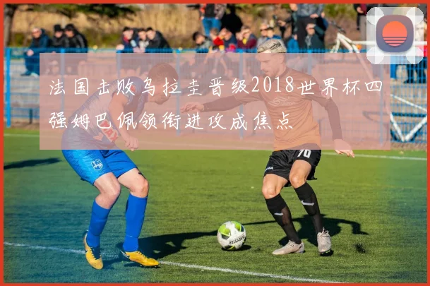 法国击败乌拉圭晋级2018世界杯四强姆巴佩领衔进攻成焦点