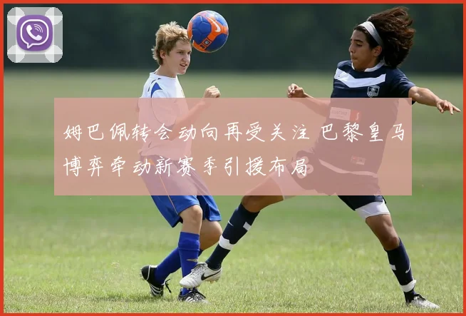 姆巴佩转会动向再受关注 巴黎皇马博弈牵动新赛季引援布局